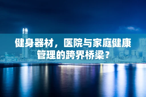 健身器材，医院与家庭健康管理的跨界桥梁？