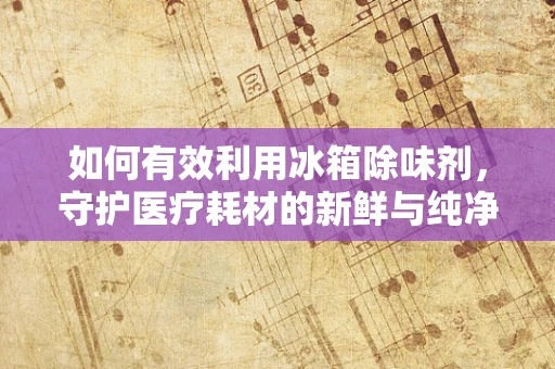 如何有效利用冰箱除味剂，守护医疗耗材的新鲜与纯净？