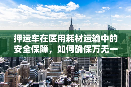 押运车在医用耗材运输中的安全保障，如何确保万无一失？