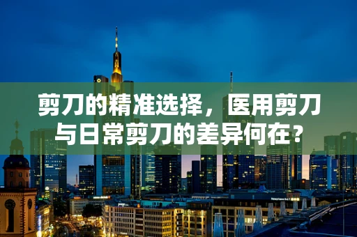 剪刀的精准选择，医用剪刀与日常剪刀的差异何在？