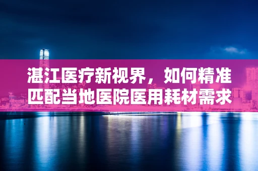 湛江医疗新视界，如何精准匹配当地医院医用耗材需求？