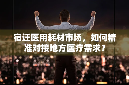 宿迁医用耗材市场，如何精准对接地方医疗需求？