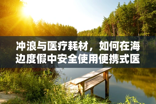 冲浪与医疗耗材，如何在海边度假中安全使用便携式医疗设备？