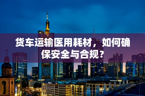 货车运输医用耗材，如何确保安全与合规？