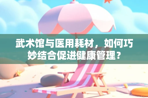 武术馆与医用耗材，如何巧妙结合促进健康管理？