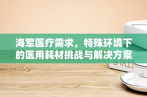 海军医疗需求，特殊环境下的医用耗材挑战与解决方案