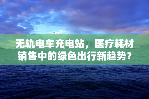 无轨电车充电站，医疗耗材销售中的绿色出行新趋势？