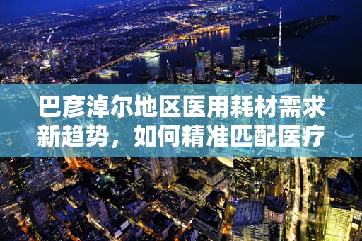 巴彦淖尔地区医用耗材需求新趋势，如何精准匹配医疗资源与地方特色？