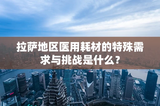 拉萨地区医用耗材的特殊需求与挑战是什么？