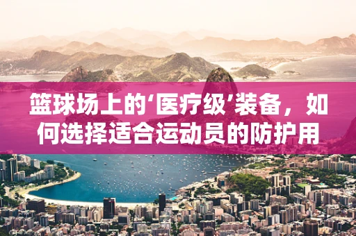 篮球场上的‘医疗级’装备，如何选择适合运动员的防护用品？