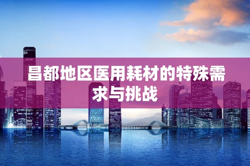 昌都地区医用耗材的特殊需求与挑战