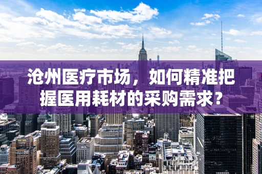 沧州医疗市场，如何精准把握医用耗材的采购需求？