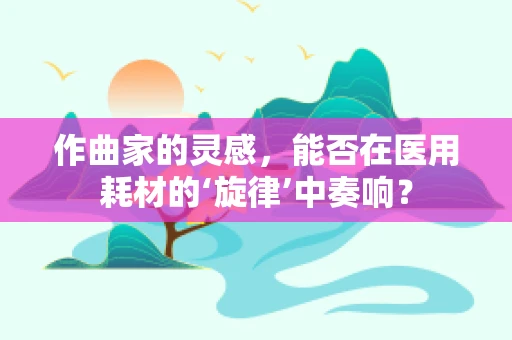 作曲家的灵感，能否在医用耗材的‘旋律’中奏响？