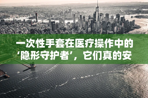一次性手套在医疗操作中的‘隐形守护者’，它们真的安全无害吗？