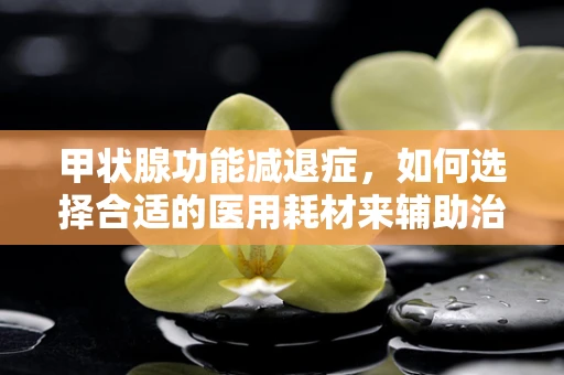 甲状腺功能减退症，如何选择合适的医用耗材来辅助治疗？