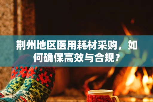 荆州地区医用耗材采购，如何确保高效与合规？