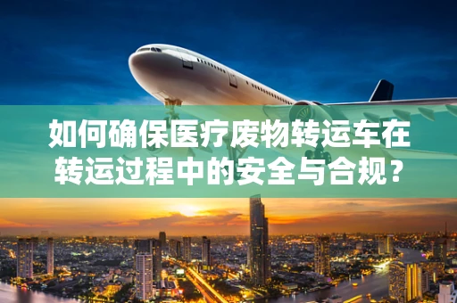 如何确保医疗废物转运车在转运过程中的安全与合规？