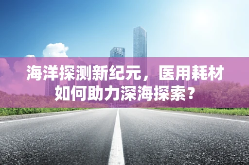 海洋探测新纪元，医用耗材如何助力深海探索？