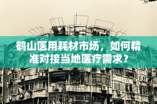 鹤山医用耗材市场，如何精准对接当地医疗需求？