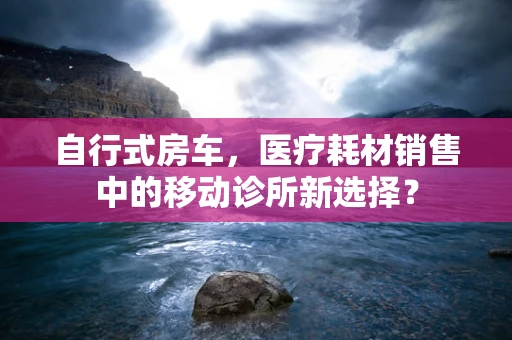 自行式房车，医疗耗材销售中的移动诊所新选择？