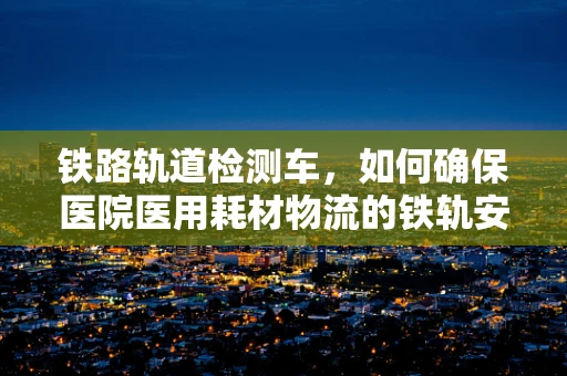 铁路轨道检测车，如何确保医院医用耗材物流的铁轨安全无虞？
