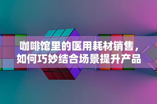 咖啡馆里的医用耗材销售，如何巧妙结合场景提升产品吸引力？