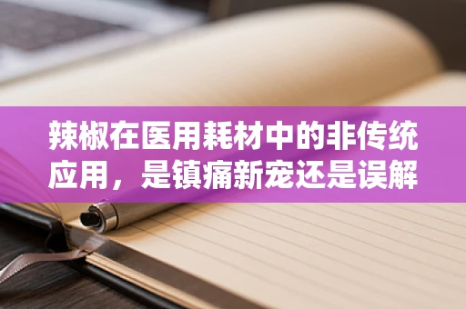 辣椒在医用耗材中的非传统应用，是镇痛新宠还是误解之选？