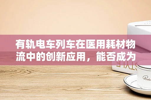 有轨电车列车在医用耗材物流中的创新应用，能否成为未来医院物资运输的新宠？