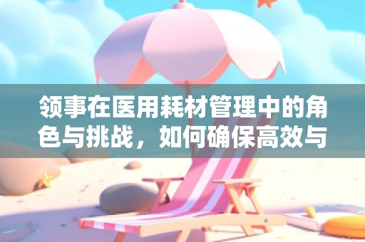 领事在医用耗材管理中的角色与挑战，如何确保高效与合规？
