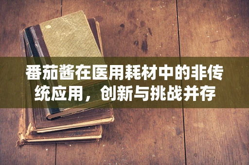 番茄酱在医用耗材中的非传统应用，创新与挑战并存