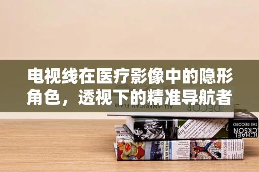 电视线在医疗影像中的隐形角色，透视下的精准导航者