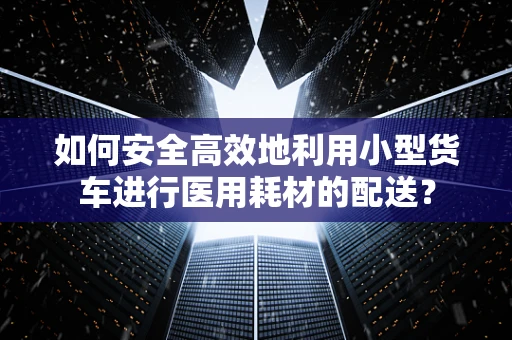 如何安全高效地利用小型货车进行医用耗材的配送？