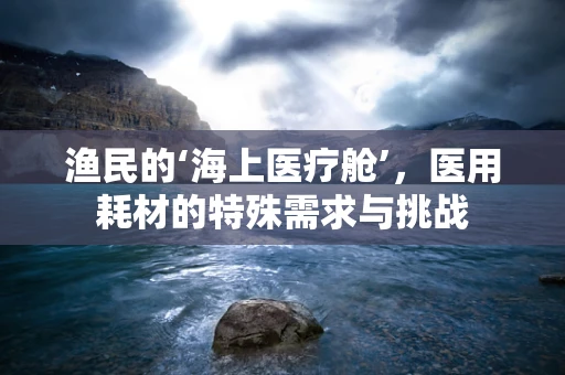 渔民的‘海上医疗舱’，医用耗材的特殊需求与挑战
