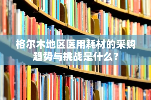 格尔木地区医用耗材的采购趋势与挑战是什么？