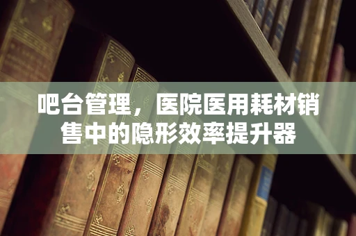 吧台管理，医院医用耗材销售中的隐形效率提升器