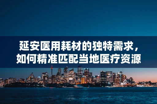 延安医用耗材的独特需求，如何精准匹配当地医疗资源？
