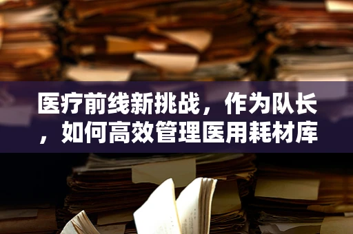 医疗前线新挑战，作为队长，如何高效管理医用耗材库存？
