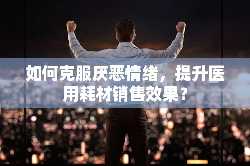如何克服厌恶情绪，提升医用耗材销售效果？