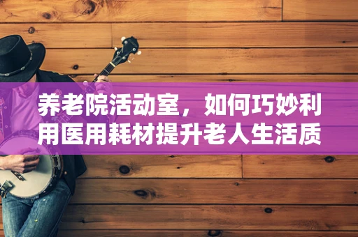 养老院活动室，如何巧妙利用医用耗材提升老人生活质量？