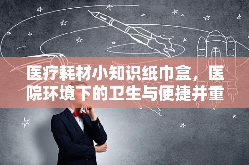 医疗耗材小知识纸巾盒，医院环境下的卫生与便捷并重