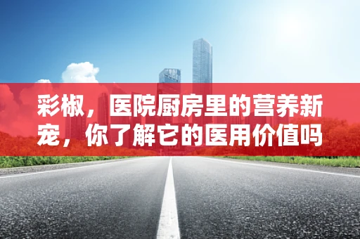 彩椒，医院厨房里的营养新宠，你了解它的医用价值吗？