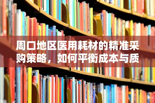 周口地区医用耗材的精准采购策略，如何平衡成本与质量？