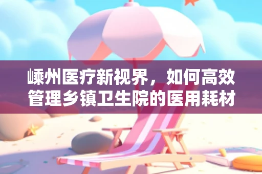 嵊州医疗新视界，如何高效管理乡镇卫生院的医用耗材？