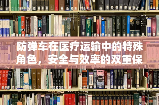 防弹车在医疗运输中的特殊角色，安全与效率的双重保障？
