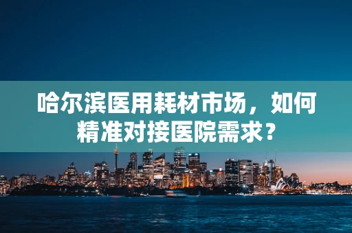 哈尔滨医用耗材市场，如何精准对接医院需求？