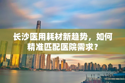 长沙医用耗材新趋势，如何精准匹配医院需求？