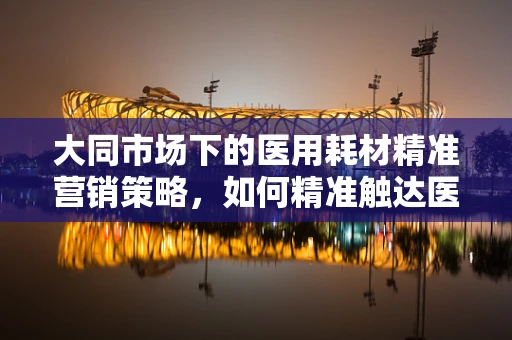 大同市场下的医用耗材精准营销策略，如何精准触达医院需求？