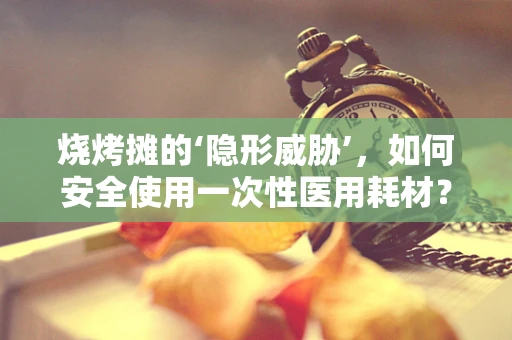烧烤摊的‘隐形威胁’，如何安全使用一次性医用耗材？