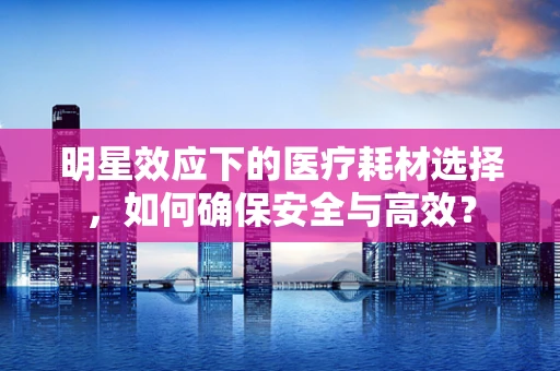 明星效应下的医疗耗材选择，如何确保安全与高效？