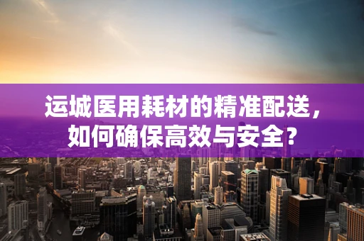 运城医用耗材的精准配送，如何确保高效与安全？